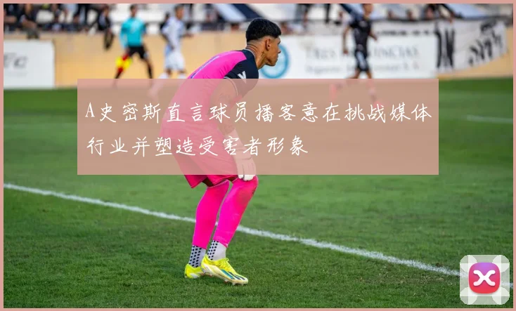 A史密斯直言球员播客意在挑战媒体行业并塑造受害者形象