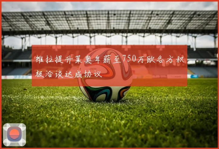 维拉提升莱奥年薪至750万欧各方积极洽谈达成协议