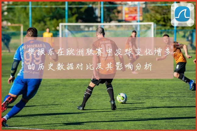 樊振东在欧洲联赛中发球变化增多的历史数据对比及其影响分析