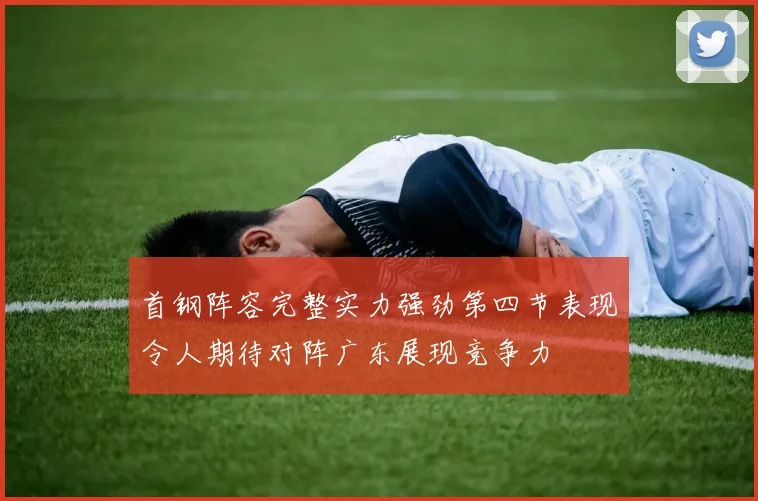 首钢阵容完整实力强劲第四节表现令人期待对阵广东展现竞争力