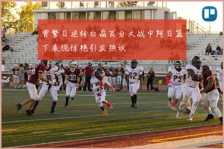 曾繁日逆转白晶百分大战中阿日篮下表现惊艳引发热议