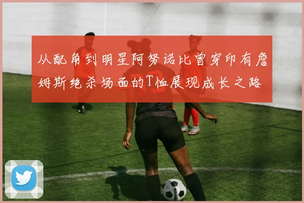 从配角到明星阿努诺比曾穿印有詹姆斯绝杀场面的T恤展现成长之路