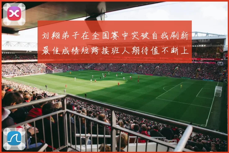 刘翔弟子在全国赛中突破自我刷新最佳成绩短跨接班人期待值不断上升