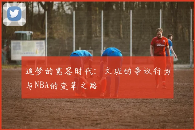 追梦的宽容时代：文班的争议行为与NBA的变革之路