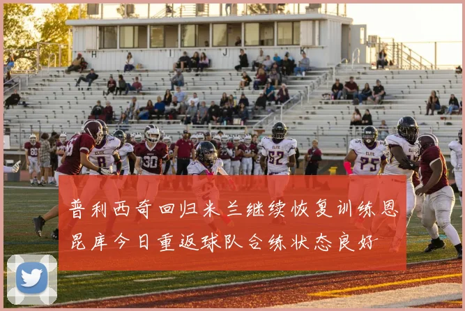 普利西奇回归米兰继续恢复训练恩昆库今日重返球队合练状态良好