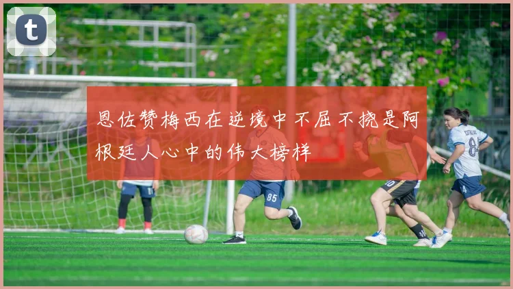 恩佐赞梅西在逆境中不屈不挠是阿根廷人心中的伟大榜样