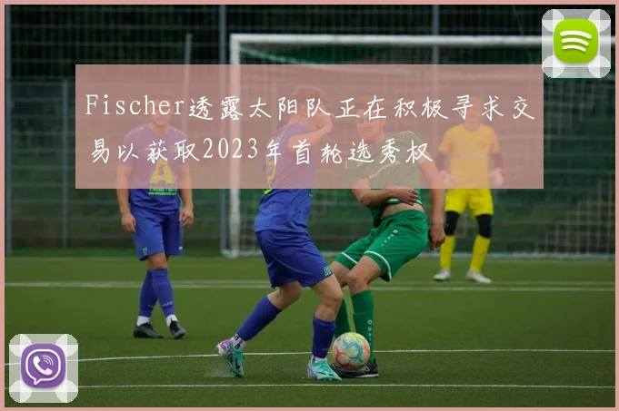 Fischer透露太阳队正在积极寻求交易以获取2023年首轮选秀权