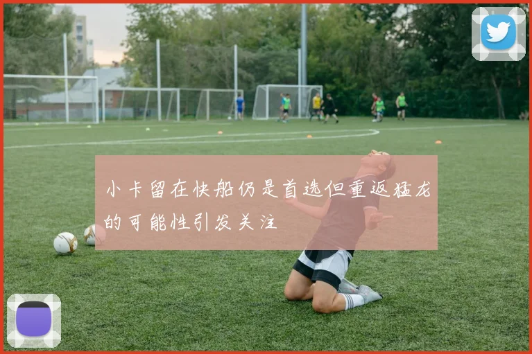 小卡留在快船仍是首选但重返猛龙的可能性引发关注