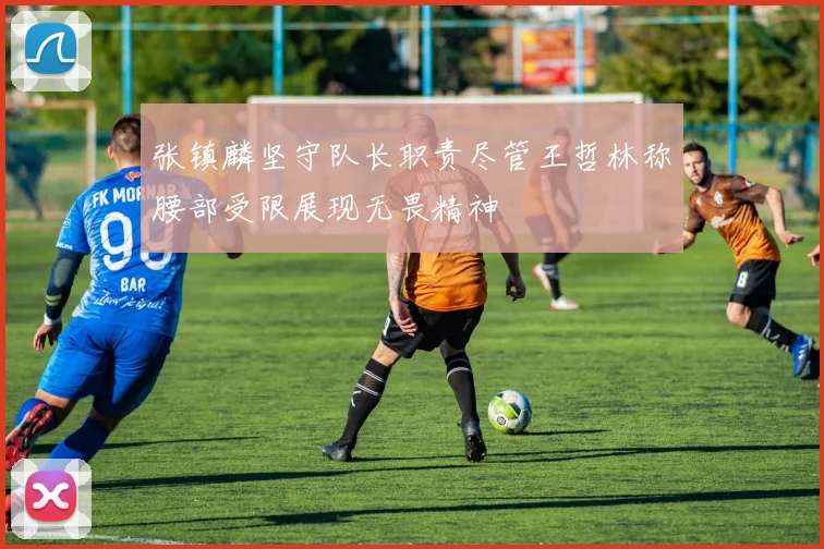 张镇麟坚守队长职责尽管王哲林称腰部受限展现无畏精神