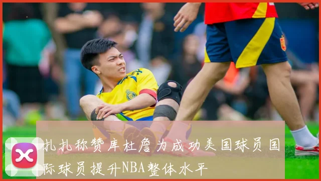 扎扎称赞库杜詹为成功美国球员国际球员提升NBA整体水平