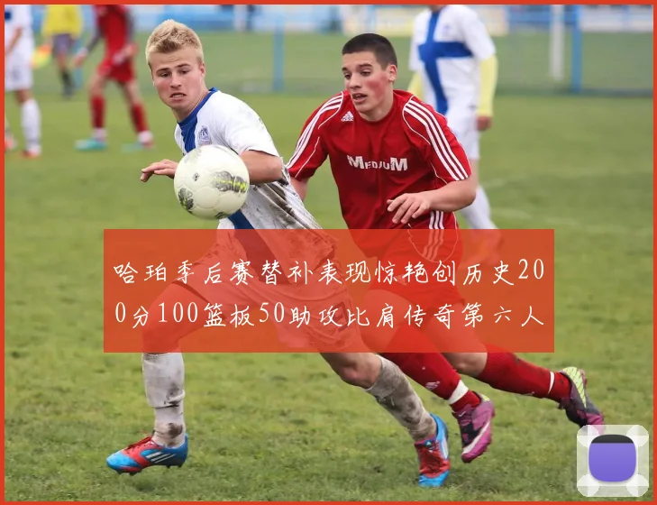 哈珀季后赛替补表现惊艳创历史200分100篮板50助攻比肩传奇第六人