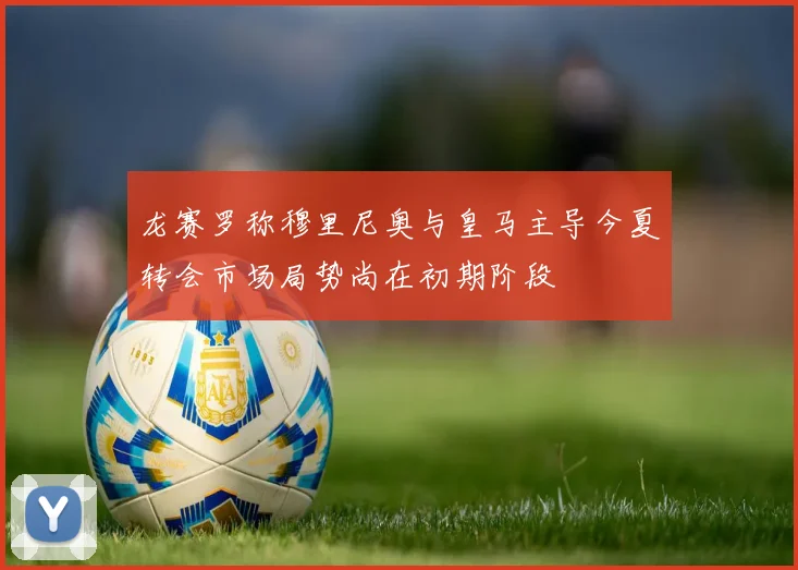 龙赛罗称穆里尼奥与皇马主导今夏转会市场局势尚在初期阶段