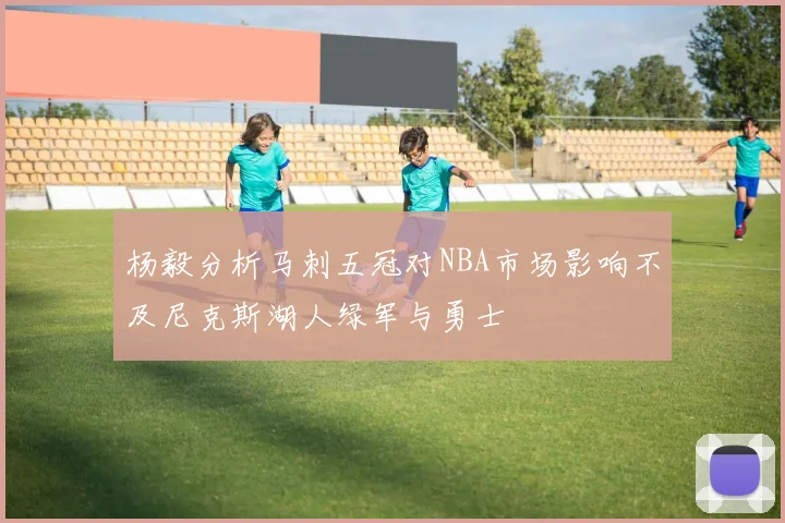 杨毅分析马刺五冠对NBA市场影响不及尼克斯湖人绿军与勇士