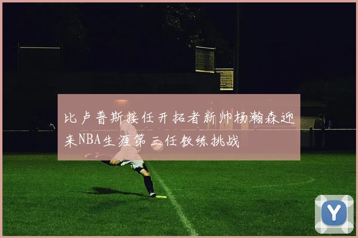比卢普斯接任开拓者新帅杨瀚森迎来NBA生涯第三任教练挑战