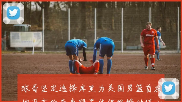 球哥坚定选择库里为美国男篮首发控卫布伦森表现虽佳仍难撼动信心