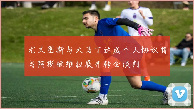 尤文图斯与大马丁达成个人协议将与阿斯顿维拉展开转会谈判